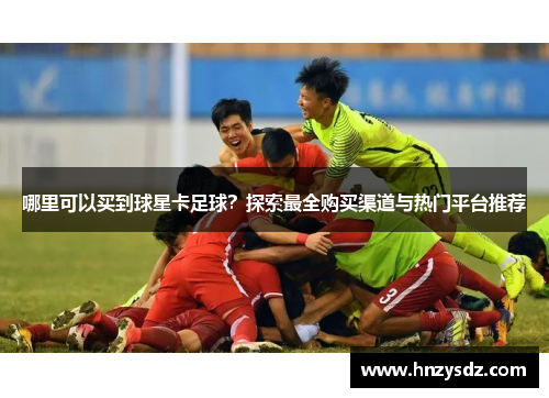 哪里可以买到球星卡足球？探索最全购买渠道与热门平台推荐