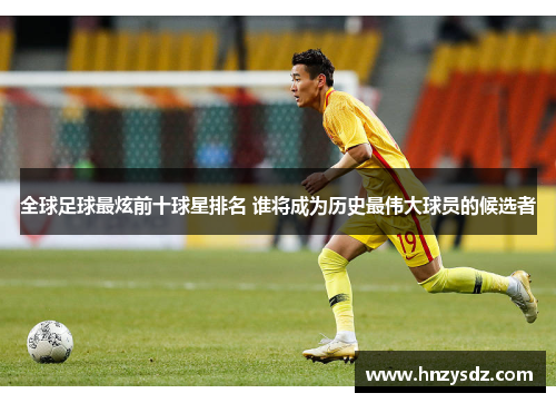 全球足球最炫前十球星排名 谁将成为历史最伟大球员的候选者
