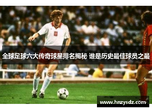 全球足球六大传奇球星排名揭秘 谁是历史最佳球员之最